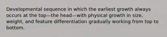 Developmental sequence in which the earliest growth always occurs at the top—the head—with physical growth in size, weight, and feature differentiation gradually working from top to bottom.