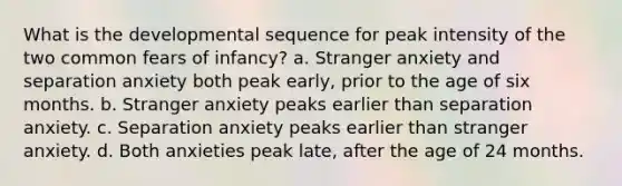 What is the developmental sequence for peak intensity of the two common fears of infancy? a. Stranger anxiety and separation anxiety both peak early, prior to the age of six months. b. Stranger anxiety peaks earlier than separation anxiety. c. Separation anxiety peaks earlier than stranger anxiety. d. Both anxieties peak late, after the age of 24 months.