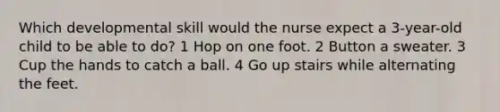 Which developmental skill would the nurse expect a 3-year-old child to be able to do? 1 Hop on one foot. 2 Button a sweater. 3 Cup the hands to catch a ball. 4 Go up stairs while alternating the feet.