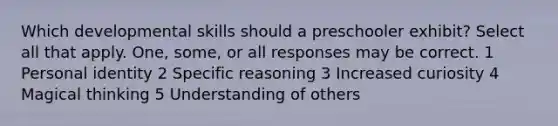 Which developmental skills should a preschooler exhibit? Select all that apply. One, some, or all responses may be correct. 1 Personal identity 2 Specific reasoning 3 Increased curiosity 4 Magical thinking 5 Understanding of others