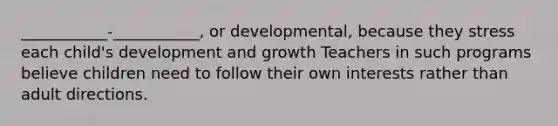 ___________-___________, or developmental, because they stress each child's development and growth Teachers in such programs believe children need to follow their own interests rather than adult directions.