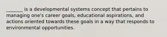 _______ is a developmental systems concept that pertains to managing one's career goals, educational aspirations, and actions oriented towards these goals in a way that responds to environmental opportunities.