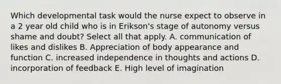 Which developmental task would the nurse expect to observe in a 2 year old child who is in Erikson's stage of autonomy versus shame and doubt? Select all that apply. A. communication of likes and dislikes B. Appreciation of body appearance and function C. increased independence in thoughts and actions D. incorporation of feedback E. High level of imagination