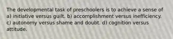 The developmental task of preschoolers is to achieve a sense of a) initiative versus guilt. b) accomplishment versus inefficiency. c) autonomy versus shame and doubt. d) cognition versus attitude.