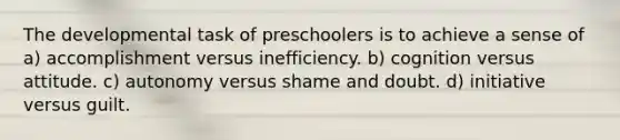 The developmental task of preschoolers is to achieve a sense of a) accomplishment versus inefficiency. b) cognition versus attitude. c) autonomy versus shame and doubt. d) initiative versus guilt.