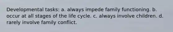 ​Developmental tasks: a. ​always impede family functioning. b. ​occur at all stages of the life cycle. c. ​always involve children. d. ​rarely involve family conflict.