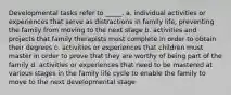 Developmental tasks refer to _____. a. individual activities or experiences that serve as distractions in family life, preventing the family from moving to the next stage b. activities and projects that family therapists must complete in order to obtain their degrees c. activities or experiences that children must master in order to prove that they are worthy of being part of the family d. activities or experiences that need to be mastered at various stages in the family life cycle to enable the family to move to the next developmental stage