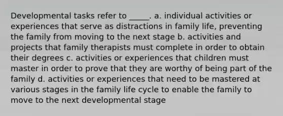 Developmental tasks refer to _____. a. individual activities or experiences that serve as distractions in family life, preventing the family from moving to the next stage b. activities and projects that family therapists must complete in order to obtain their degrees c. activities or experiences that children must master in order to prove that they are worthy of being part of the family d. activities or experiences that need to be mastered at various stages in the family life cycle to enable the family to move to the next developmental stage