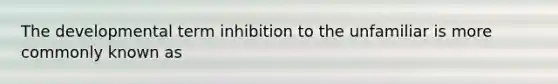 The developmental term inhibition to the unfamiliar is more commonly known as