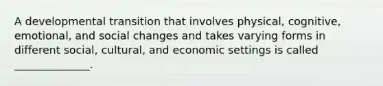 A developmental transition that involves physical, cognitive, emotional, and social changes and takes varying forms in different social, cultural, and economic settings is called ______________.