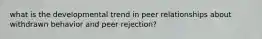 what is the developmental trend in peer relationships about withdrawn behavior and peer rejection?