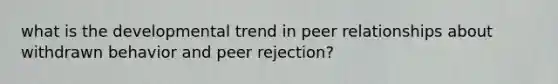 what is the developmental trend in peer relationships about withdrawn behavior and peer rejection?