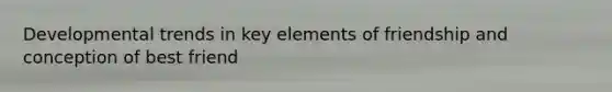 Developmental trends in key elements of friendship and conception of best friend