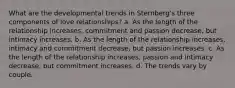 What are the developmental trends in Sternberg's three components of love relationships? a. As the length of the relationship increases, commitment and passion decrease, but intimacy increases. b. As the length of the relationship increases, intimacy and commitment decrease, but passion increases. c. As the length of the relationship increases, passion and intimacy decrease, but commitment increases. d. The trends vary by couple.