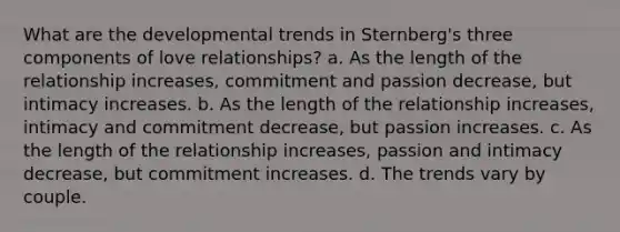 What are the developmental trends in Sternberg's three components of love relationships? a. As the length of the relationship increases, commitment and passion decrease, but intimacy increases. b. As the length of the relationship increases, intimacy and commitment decrease, but passion increases. c. As the length of the relationship increases, passion and intimacy decrease, but commitment increases. d. The trends vary by couple.