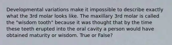 Developmental variations make it impossible to describe exactly what the 3rd molar looks like. The maxillary 3rd molar is called the "wisdom tooth" because it was thought that by the time these teeth erupted into the oral cavity a person would have obtained maturity or wisdom. True or False?