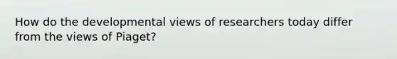 How do the developmental views of researchers today differ from the views of Piaget?