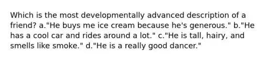 Which is the most developmentally advanced description of a friend? a."He buys me ice cream because he's generous." b."He has a cool car and rides around a lot." c."He is tall, hairy, and smells like smoke." d."He is a really good dancer."