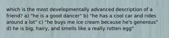 which is the most developmentally advanced description of a friend? a) "he is a good dancer" b) "he has a cool car and rides around a lot" c) "he buys me ice cream because he's generous" d) he is big, hairy, and smells like a really rotten egg"