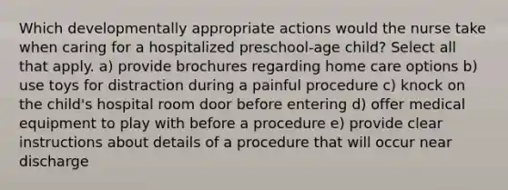 Which developmentally appropriate actions would the nurse take when caring for a hospitalized preschool-age child? Select all that apply. a) provide brochures regarding home care options b) use toys for distraction during a painful procedure c) knock on the child's hospital room door before entering d) offer medical equipment to play with before a procedure e) provide clear instructions about details of a procedure that will occur near discharge