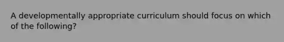 A developmentally appropriate curriculum should focus on which of the following?