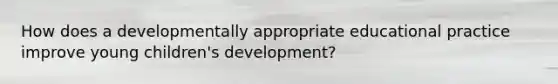 How does a developmentally appropriate educational practice improve young children's development?