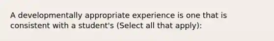 A developmentally appropriate experience is one that is consistent with a student's (Select all that apply):