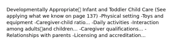 Developmentally Appropriate Infant and Toddler Child Care (See applying what we know on page 137) -Physical setting -Toys and equipment -Caregiver-child ratio... -Daily activities -Interaction among adultsand children... -Caregiver qualifications... -Relationships with parents -Licensing and accreditation...