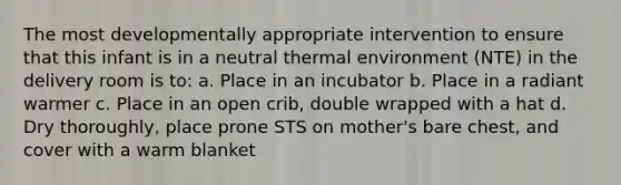 The most developmentally appropriate intervention to ensure that this infant is in a neutral thermal environment (NTE) in the delivery room is to: a. Place in an incubator b. Place in a radiant warmer c. Place in an open crib, double wrapped with a hat d. Dry thoroughly, place prone STS on mother's bare chest, and cover with a warm blanket