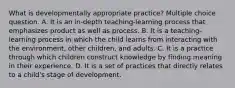 What is developmentally appropriate practice? Multiple choice question. A. It is an in-depth teaching-learning process that emphasizes product as well as process. B. It is a teaching-learning process in which the child learns from interacting with the environment, other children, and adults. C. It is a practice through which children construct knowledge by finding meaning in their experience. D. It is a set of practices that directly relates to a child's stage of development.