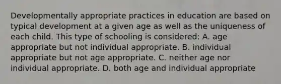 Developmentally appropriate practices in education are based on typical development at a given age as well as the uniqueness of each child. This type of schooling is considered: A. age appropriate but not individual appropriate. B. individual appropriate but not age appropriate. C. neither age nor individual appropriate. D. both age and individual appropriate