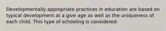 Developmentally appropriate practices in education are based on typical development at a give age as well as the uniqueness of each child. This type of schooling is considered: