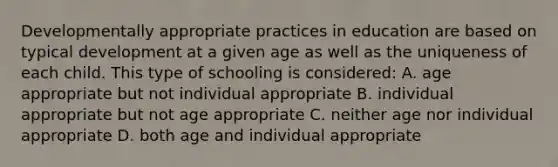 Developmentally appropriate practices in education are based on typical development at a given age as well as the uniqueness of each child. This type of schooling is considered: A. age appropriate but not individual appropriate B. individual appropriate but not age appropriate C. neither age nor individual appropriate D. both age and individual appropriate