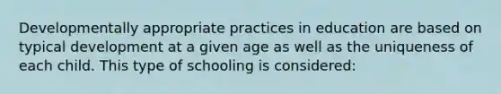 Developmentally appropriate practices in education are based on typical development at a given age as well as the uniqueness of each child. This type of schooling is considered: