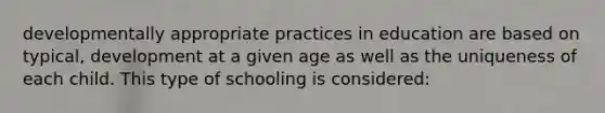 developmentally appropriate practices in education are based on typical, development at a given age as well as the uniqueness of each child. This type of schooling is considered: