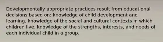 Developmentally appropriate practices result from educational decisions based on: knowledge of child development and learning. knowledge of the social and cultural contexts in which children live. knowledge of the strengths, interests, and needs of each individual child in a group.