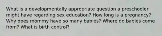 What is a developmentally appropriate question a preschooler might have regarding sex education? How long is a pregnancy? Why does mommy have so many babies? Where do babies come from? What is birth control?