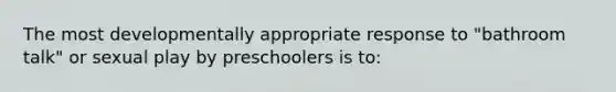 The most developmentally appropriate response to "bathroom talk" or sexual play by preschoolers is to: