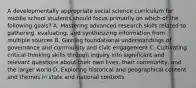 A developmentally appropriate social science curriculum for middle school students should focus primarily on which of the following goals? A. Mastering advanced research skills related to gathering, evaluating, and synthesizing information from multiple sources B. Gaining foundational understandings of governance and community and civic engagement C. Cultivating critical-thinking skills through inquiry into significant and relevant questions about their own lives, their community, and the larger world D. Exploring historical and geographical content and themes in state and national contexts