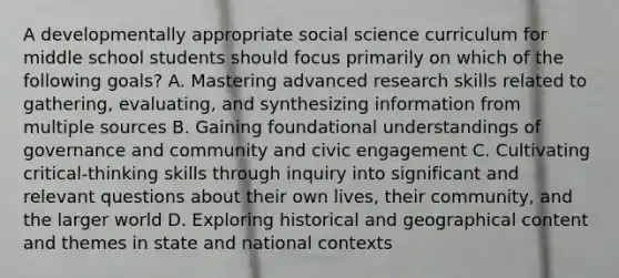 A developmentally appropriate social science curriculum for middle school students should focus primarily on which of the following goals? A. Mastering advanced research skills related to gathering, evaluating, and synthesizing information from multiple sources B. Gaining foundational understandings of governance and community and civic engagement C. Cultivating critical-thinking skills through inquiry into significant and relevant questions about their own lives, their community, and the larger world D. Exploring historical and geographical content and themes in state and national contexts