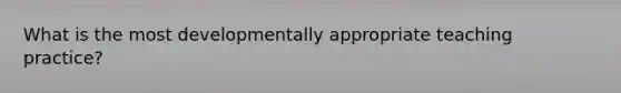 What is the most developmentally appropriate teaching practice?
