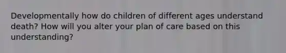 Developmentally how do children of different ages understand death? How will you alter your plan of care based on this understanding?