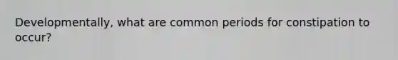 Developmentally, what are common periods for constipation to occur?