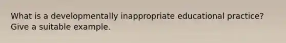 What is a developmentally inappropriate educational practice? Give a suitable example.