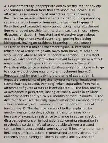 A. Developmentally inappropriate and excessive fear or anxiety concerning separation from those to whom the individual is attached, as evidenced by at least three of the following: 1. Recurrent excessive distress when anticipating or experiencing separation from home or from major attachment figures. 2. Persistent and excessive worry about losing major attachment figures or about possible harm to them, such as illness, injury, disasters, or death. 3. Persistent and excessive worry about experiencing an untoward event (e.g., getting lost, being kidnapped, having an accident, becoming ill) that causes separation from a major attachment figure. 4. Persistent reluctance or refusal to go out, away from home, to school, to work, or elsewhere because of fear of separation. 5. Persistent and excessive fear of or reluctance about being alone or without major attachment figures at home or in other settings. 6. Persistent reluctance or refusal to sleep away from home or to go to sleep without being near a major attachment figure. 7. Repeated nightmares involving the theme of separation. 8. Repeated complaints of physical symptoms (e.g., headaches, stomachaches, nausea, vomiting) when separation from major attachment figures occurs or is anticipated. B. The fear, anxiety, or avoidance is persistent, lasting at least 4 weeks in children and adolescents and typically 6 months or more in adults. C. The disturbance causes clinically significant distress or impairment in social, academic, occupational, or other important areas of functioning. D. The disturbance is not better explained by another mental disorder, such as refusing to leave home because of excessive resistance to change in autism spectrum disorder; delusions or hallucinations concerning separation in psychotic disorders; refusal to go outside without a trusted companion in agoraphobia; worries about ill health or other harm befalling significant others in generalized anxiety disorder; or concerns about having an illness in illness anxiety disorder.