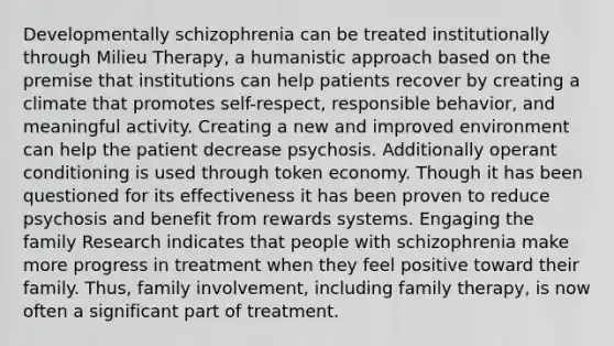 Developmentally schizophrenia can be treated institutionally through Milieu Therapy, a humanistic approach based on the premise that institutions can help patients recover by creating a climate that promotes self-respect, responsible behavior, and meaningful activity. Creating a new and improved environment can help the patient decrease psychosis. Additionally operant conditioning is used through token economy. Though it has been questioned for its effectiveness it has been proven to reduce psychosis and benefit from rewards systems. Engaging the family Research indicates that people with schizophrenia make more progress in treatment when they feel positive toward their family. Thus, family involvement, including family therapy, is now often a significant part of treatment.