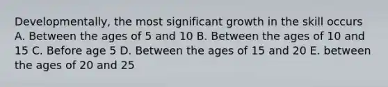 Developmentally, the most significant growth in the skill occurs A. Between the ages of 5 and 10 B. Between the ages of 10 and 15 C. Before age 5 D. Between the ages of 15 and 20 E. between the ages of 20 and 25