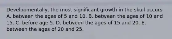 Developmentally, the most significant growth in the skull occurs A. between the ages of 5 and 10. B. between the ages of 10 and 15. C. before age 5. D. between the ages of 15 and 20. E. between the ages of 20 and 25.