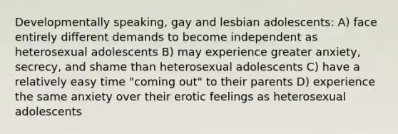 Developmentally speaking, gay and lesbian adolescents: A) face entirely different demands to become independent as heterosexual adolescents B) may experience greater anxiety, secrecy, and shame than heterosexual adolescents C) have a relatively easy time "coming out" to their parents D) experience the same anxiety over their erotic feelings as heterosexual adolescents