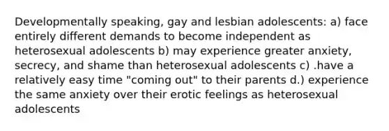 Developmentally speaking, gay and lesbian adolescents: a) face entirely different demands to become independent as heterosexual adolescents b) may experience greater anxiety, secrecy, and shame than heterosexual adolescents c) .have a relatively easy time "coming out" to their parents d.) experience the same anxiety over their erotic feelings as heterosexual adolescents